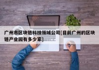 广州市区块链科技领域公司[目前广州的区块链产业园有多少家]